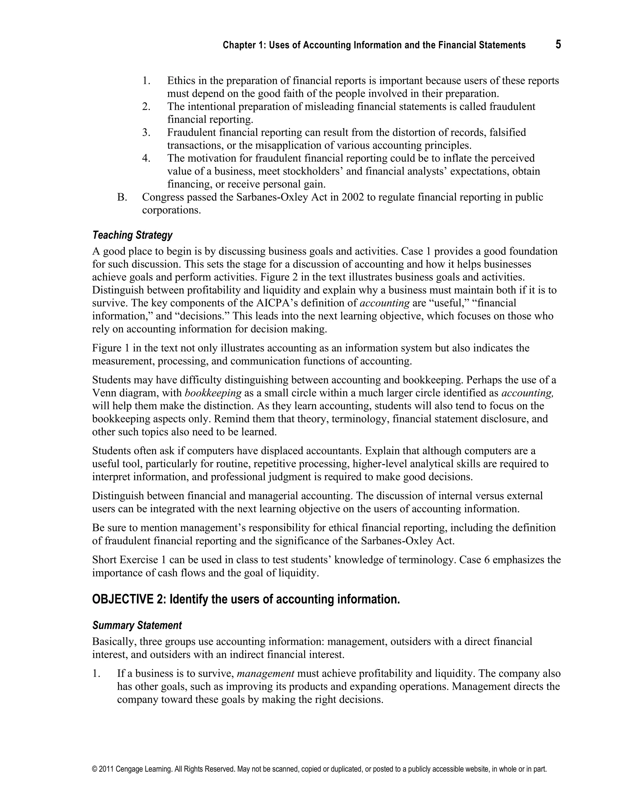Chapter 1: Uses of Accounting Information and the Financial Statements 5
© 2011 Cengage Learning. All Rights Reserved. May not be scanned, copied or duplicated, or posted to a publicly accessible website, in whole or in part.
1. Ethics in the preparation of financial reports is important because users of these reports
must depend on the good faith of the people involved in their preparation.
2. The intentional preparation of misleading financial statements is called fraudulent
financial reporting.
3. Fraudulent financial reporting can result from the distortion of records, falsified
transactions, or the misapplication of various accounting principles.
4. The motivation for fraudulent financial reporting could be to inflate the perceived
value of a business, meet stockholders’ and financial analysts’ expectations, obtain
financing, or receive personal gain.
B. Congress passed the Sarbanes-Oxley Act in 2002 to regulate financial reporting in public
corporations.
Teaching Strategy
A good place to begin is by discussing business goals and activities. Case 1 provides a good foundation
for such discussion. This sets the stage for a discussion of accounting and how it helps businesses
achieve goals and perform activities. Figure 2 in the text illustrates business goals and activities.
Distinguish between profitability and liquidity and explain why a business must maintain both if it is to
survive. The key components of the AICPA’s definition of accounting are “useful,” “financial
information,” and “decisions.” This leads into the next learning objective, which focuses on those who
rely on accounting information for decision making.
Figure 1 in the text not only illustrates accounting as an information system but also indicates the
measurement, processing, and communication functions of accounting.
Students may have difficulty distinguishing between accounting and bookkeeping. Perhaps the use of a
Venn diagram, with bookkeeping as a small circle within a much larger circle identified as accounting,
will help them make the distinction. As they learn accounting, students will also tend to focus on the
bookkeeping aspects only. Remind them that theory, terminology, financial statement disclosure, and
other such topics also need to be learned.
Students often ask if computers have displaced accountants. Explain that although computers are a
useful tool, particularly for routine, repetitive processing, higher-level analytical skills are required to
interpret information, and professional judgment is required to make good decisions.
Distinguish between financial and managerial accounting. The discussion of internal versus external
users can be integrated with the next learning objective on the users of accounting information.
Be sure to mention management’s responsibility for ethical financial reporting, including the definition
of fraudulent financial reporting and the significance of the Sarbanes-Oxley Act.
Short Exercise 1 can be used in class to test students’ knowledge of terminology. Case 6 emphasizes the
importance of cash flows and the goal of liquidity.
OBJECTIVE 2: Identify the users of accounting information.
Summary Statement
Basically, three groups use accounting information: management, outsiders with a direct financial
interest, and outsiders with an indirect financial interest.
1. If a business is to survive, management must achieve profitability and liquidity. The company also
has other goals, such as improving its products and expanding operations. Management directs the
company toward these goals by making the right decisions.
 