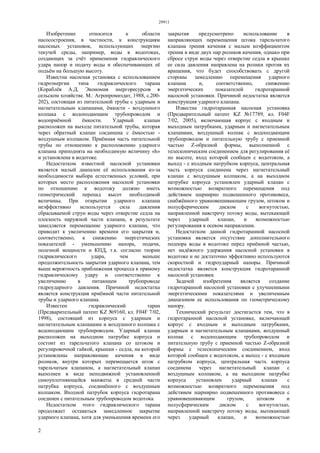 29911
2
Изобретение относится к области
насосостроения, в частности, к конструкциям
насосных установок, использующих энергию
текучей среды, например, воды в водотоках,
создающих за счёт применения гидравлического
удара напор и подачу воды и обеспечивающих её
подъём на большую высоту.
Известна насосная установка с использованием
гидроэнергии типа гидравлического тарана
(Кораблёв А.Д. Экономия энергоресурсов в
сельском хозяйстве. М.: Агропромиздат, 1988, с.200-
202), состоящая из питательной трубы с ударным и
нагнетательным клапанами, ёмкости - воздушного
колпака с водоподающим трубопроводом и
водоприёмной ёмкости. Ударный клапан
расположен на выходе питательной трубы, которая
через обратный клапан соединена с ёмкостью -
воздушным колпаком. Приёмная часть питательной
трубы по отношению к расположению ударного
клапана приподнята на необходимую величину «h»
и установлена в водотоке.
Недостатком известной насосной установки
является малый диапазон её использования из-за
необходимости выбора естественных условий, при
которых место расположения насосной установки
по отношению к водотоку должно иметь
геометрический перепад высот необходимой
величины. При открытии ударного клапана
неэффективно используется сила давления
сбрасываемой струи воды через отверстие седла на
плоскость наружной части клапана, в результате
замедляется перемещение ударного клапана, что
приводит к увеличению времени его закрытия и,
соответственно, к снижению энергетических
показателей - уменьшению напора, подачи,
полезной мощности и КПД, т.к. согласно теории
гидравлического удара, чем меньше
продолжительность закрытия ударного клапана, тем
выше вероятность приближения процесса к прямому
гидравлическому удару и соответственно к
увеличению в питающем трубопроводе
гидроударного давления. Причиной недостатка
является конструкция приёмной части питательной
трубы и ударного клапана.
Известен гидравлический таран
(Предварительный патент KZ №9160, кл. F04F 7/02,
1998), состоящий из корпуса с ударным и
нагнетательным клапанами и воздушного колпака с
водоподающим трубопроводом. Ударный клапан
расположен на выходном патрубке корпуса и
состоит из тарельчатого клапана со штоком и
регулировочной гайкой, крышки - седла, на которой
установлены направляющие качения в виде
роликов, внутри которых перемещается шток с
тарельчатым клапаном, а нагнетательный клапан
выполнен в виде неподвижной установленной
самоуплотняющейся манжеты в средней части
патрубка корпуса, соединённого с воздушным
колпаком. Входной патрубок корпуса гидротарана
соединен с питательным трубопроводом водотока.
Недостатком этого гидравлического тарана
продолжает оставаться замедленное закрытие
ударного клапана, хотя для уменьшения времени его
закрытия предусмотрено использование в
направляющих перемещения штока тарельчатого
клапана трения качения с малым коэффициентом
трения в виде двух пар роликов качения, однако при
сбросе струи воды через отверстие седла в крышке
ее сила давления направлена на ролики против их
вращения, что будет способствовать с другой
стороны замедлению перемещения ударного
клапана и, соответственно, снижению
энергетических показателей гидротаранной
насосной установки. Причиной недостатка является
конструкция ударного клапана.
Известна гидротаранная насосная установка
(Предварительный патент KZ №17789, кл. F04F
7/02, 2005), включающая корпус с входным и
выходным патрубками, ударным и нагнетательным
клапанами, воздушный колпак с водоподающим
трубопроводом и питательную трубу с приемной
частью Z-образной формы, выполненной с
телескопическим соединением для регулирования её
по высоте, вход которой сообщен с водотоком, а
выход - с входным патрубком корпуса, центральная
часть корпуса соединена через нагнетательный
клапан с воздушным колпаком, а на выходном
патрубке корпуса установлен ударный клапан с
возможностью возвратного перемещения под
действием шарнирно подвешенного противовеса,
снабжённого уравновешивающим грузом, штоком и
полусферическим диском с вогнутостью,
направленной навстречу потоку воды, вытекающей
через ударный клапан, и возможностью
регулирования в осевом направлении.
Недостатком данной гидротаранной насосной
установки является отсутствие дополнительного
подпора воды в водотоке перед приёмной частью,
нет надёжного удержания насосной установки в
водотоке и не достаточно эффективно используются
скоростной и гидроударный напоры. Причиной
недостатка является конструкция гидротаранной
насосной установки.
Задачей изобретения является создание
гидротаранной насосной установки с улучшенными
энергетическими показателями и увеличенным
диапазоном ее использования по геометрическому
напору.
Технический результат достигается тем, что в
гидротаранной насосной установке, включающей
корпус с входным и выходным патрубками,
ударным и нагнетательным клапанами, воздушный
колпак с водоподающим трубопроводом и
питательную трубу с приемной частью Z-образной
формы с телескопическим соединением, вход
которой сообщен с водотоком, а выход - с входным
патрубком корпуса, центральная часть корпуса
соединена через нагнетательный клапан с
воздушным колпаком, а на выходном патрубке
корпуса установлен ударный клапан с
возможностью возвратного перемещения под
действием шарнирно подвешенного противовеса с
уравновешивающим грузом, штоком и
полусферическим диском с вогнутостью,
направленной навстречу потоку воды, вытекающей
через ударный клапан, и возможностью
 