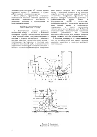 29911
4
установки вновь противовес 17 ударного клапана
опускается, вентиль 24 открывается и процесс
работы насосной установки повторяется.
Таким образом, предлагаемая конструкция
гидротаранной насосной установки обеспечивает
повышение энергетических показателей и
увеличение диапазона её использования по
геометрическому напору.
ФОРМУЛА ИЗОБРЕТЕНИЯ
1. Гидротаранная насосная установка,
включающая корпус с входным и выходным
патрубками, ударным и нагнетательным клапанами
в виде расширительного дуффузорно-конфузорного
патрубка с коленом, соединенным с проходным
сечением обратного клапана, воздушный колпак с
водоподающим трубопроводом и приемная часть
Z-образной питательной трубы с телескопическим
соединением, вход которой сообщен с водотоком, а
выход - с входным патрубком корпуса, центральная
часть корпуса соединена через нагнетательный
клапан с воздушным колпаком, а на выходном
патрубке корпуса установлен ударный клапан с
возможностью возвратного перемещения под
действием шарнирно подвешенного противовеса с
уравновешивающим грузом, штоком и
полусферическим диском с вогнутостью,
направленной навстречу потоку воды, вытекающей
через ударный клапан, и возможностью
регулирования в осевом направлении,
отличающаяся тем, что приемная часть Z-образной
питательной трубы с телескопическим соединением
снабжена рамой-щитом для создания
дополнительного подпора воды на входе приемной
части и удержания насосной установки в водотоке.
2. Насосная установка по п.1, отличающаяся
тем, что полусферический диск ударного клапана
выполнен с диаметром не менее его проходного
отверстия седла.
Верстка А. Сарсекеева
Корректор К. Нгметжанова
 