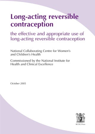 Long-acting reversible
contraception
the effective and appropriate use of
long-acting reversible contraception
National Collaborating Centre for Women’s
and Children’s Health
Commissioned by the National Institute for
Health and Clinical Excellence

October 2005

RCOG Press

 