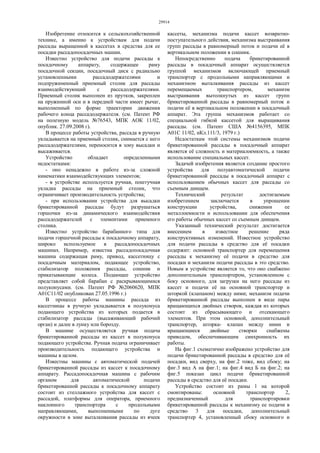 29914
Изобретение относится к сельскохозяйственной
технике, а именно к устройствам для подачи
рассады выращенной в кассетах в средства для ее
посадки рассадопосадочных машин.
Известно устройство для подачи рассады к
посадочному аппарату, содержащее раму
посадочной секции, посадочный диск с радиально
установленными рассадодержателями и
подпружиненный приемный столик для рассады
взаимодействующий с рассадодержателями.
Приемный столик выполнен из прутков, закреплен
на пружинной оси и в передней части имеет рычаг,
выполненный по форме траектории движения
рабочего конца рассадодержателя. (см. Патент РФ
на полезную модель №76543, МПК АОК 11/02,
опублик. 27.09.2008 г).
В процессе работы устройства, рассада в ручную
укладывается на приемный столик, снимается с него
рассадодержателями, переносится в зону высадки и
высаживается.
Устройство обладает определенными
недостатками:
- оно ненадежно в работе из-за сложной
кинематики взаимодействующих элементов;
- в устройстве используется ручная, поштучная
укладка рассады на приемный столик, что
ограничивает производительность устройства;
- при использовании устройства для высадки
брикетированной рассады будут разрушаться
горшочки из-за динамического взаимодействия
рассадодержателей с элементами приемного
столика.
Известно устройство барабанного типа для
подачи горшечной рассады к посадочному аппарату,
широко используемое в рассадопосадочных
машинах. Например, известна рассадопосадочная
машина содержащая раму, привод, кассетницу с
посадочным материалом, подающее устройство,
стабилизатор положения рассады, сошник и
прикатывающие колеса. Подающее устройство
представляет собой барабан с раскрывающимися
полуконусами. (см. Патент РФ №2060620, МПК
А01С11/02 опубликован 27.05.1996 г.)
В процессе работы машины рассада из
кассетницы в ручную укладывается в полуконуса
подающего устройства из которых подается в
стабилизатор рассады (высаживающий рабочий
орган) и далее в лунку или борозду.
В машине осуществляется ручная подача
брикетированной рассады из кассет в полуконуса
подающего устройства. Ручная подача ограничивает
производительность подающего устройства и
машины в целом.
Известны машины с автоматической подачей
брикетированной рассады из кассет к посадочному
аппарату. Рассадопосадочная машина с рабочим
органом для автоматической подачи
брикетированной рассады к посадочному аппарату
состоит из стеллажного устройства для кассет с
рассадой, платформы для оператора, приемного
наклонного транспортера с продольными
направляющими, выполненными по дуге
окружности в зоне выталкивания рассады из ячеек
кассеты, механизма подачи кассет возвратно-
поступательного действия, механизма выстраивания
групп рассады в равномерный поток и подачи её в
вертикальном положении в сошник.
Непосредственно подача брикетированной
рассады в посадочный аппарат осуществляется
группой механизмов включающей приемный
транспортер с продольными направляющими и
механизмом выталкивания рассады из кассет
перемещаемых транспортером, механизм
выстраивания вытолкнутых из кассет групп
брикетированной рассады в равномерный поток и
подачи её в вертикальном положении в посадочный
аппарат. Эта группа механизмов работает со
специальной гибкой кассетой для выращивания
рассады. (см. Патент США №4156395, МПК
А01C 11/02, нКл.111/3, 1979 г.)
Недостаткам этой системы механизмов подачи
брикетированной рассады в посадочный аппарат
является её сложность и материалоемкость, а также
использование специальных кассет.
Задачей изобретения является создание простого
устройства для полуавтоматической подачи
брикетированной рассады в посадочный аппарат с
использованием обычных кассет для рассады со
съемным днищем.
Технический результат достигаемым
изобретением заключается в упрощении
конструкции устройства, снижении ее
металлоемкости и использовании для обеспечения
его работы обычных кассет со съемным днищем.
Указанный технический результат достигается
внесением в известное решение ряда
конструктивных изменений. Известное устройство
для подачи рассады в средство для её посадки
содержит: основной транспортер для перемещения
рассады к механизму её подачи в средство для
посадки и механизм подачи рассады в это средство.
Новым в устройстве является то, что оно снабжено
дополнительным транспортером, установленном с
боку основного, для загрузки на него рассады из
кассет и подачи её на основной транспортер и
шторкой (клапаном) между ними; механизм подачи
брикетированной рассады выполнен в виде пары
вращающихся двойных створок, каждая из которых
состоит из сбрасывающего и отсекающего
элементов. При этом основной, дополнительный
транспортер, шторка- клапан между ними и
вращающиеся двойные створки снабжены
приводом, обеспечивающим синхронность их
работы.
На фиг.1 схематично изображено устройство для
подачи брикетированной рассады в средство для её
посадки, вид сверху, на фиг.2 тоже, вид сбоку; на
фиг.3 вид А на фиг.1; на фиг.4 вид Б на фиг.2; на
фиг.5 показан цикл подачи брикетированной
рассады в средство для её посадки.
Устройство состоит из рамы 1 на которой
смонтированы: основной транспортер 2,
предназначенный для транспортировки
брикетированной рассады к механизму ее подачи в
средство 3 для посадки, дополнительный
транспортер 4, установленный сбоку основного и
 