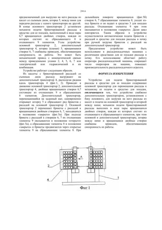29914
предназначенный для выгрузки на него рассады из
кассет со съемным дном, шторка 5, между ними для
передачи рассады с одного транспортера на другой.
В конце основного транспортера 2 установлен
механизм подачи брикетированной рассады в
средство для ее посадки, выполненный в виде пары
6,7 вращающихся двойных створок, каждая из
которых состоит из сбрасывающего 8 и
отсекающего 9 элементов. Узлы устройства:
основной транспортер 2, дополнительный
транспортер 4, шторка (клапан) 5, вращающиеся
створки 6, 7 снабжены приводом, обеспечивающим
синхронность их работы. Это может быть
механический привод с кинематической связью
между приведенными узлами 2, 4, 5, 6, 7 или
электрический или гидравлический и их
комбинация.
Устройство работает следующим образом.
Из кассеты с брикетированной рассадой со
съемным дном рассаду выгружают на
дополнительный транспортер 4, располагая рядами
вдоль транспортера 4 (фиг.1, 2). Приводят в
движение основной транспортер 2, дополнительный
транспортер 4, двойные вращающиеся створки 6,7
состоящие из отсекающих 9 и сбрасывающих
8 элементов. Дополнительный транспортер,
перемещающийся на заданный шаг, одновременно
открывает шторку 5 и сбрасывают ряд брикетов с
рассадой на основной транспортер 2. Основной
транспортер 2 перемешает брикеты с рассадой к
вращающимся двойным створкам 6, 7, находящихся
в положении «закрыто» (фиг.5а). При подходе
брикета с рассадой к створкам 6, 7 их отсекающие
элементы 9 оказываются в положении «открыто»
(фиг.5а), а сбрасывающие элементы 8 в положении
«закрыто» и брикеты продвигаются через открытые
элементы 9 на сбрасывающие элементы 8. При
дальнейшем повороте вращающихся (фиг.5б)
створок 6, 7 сбрасывающие элементы 8, уходят из-
под брикета и он падает в средство 3 для посадки
рассады. Отсекающие элементы 9 при этом
оказываются в положении «закрыто». Далее цикл
повторяется. Таким образом в устройстве
осуществляется автоматическая подача брикетов с
рассадой в средство для посадки рассады в почву
при ручной загрузке брикетов с рассадой на
дополнительный транспортер.
Предлагаемое устройство может быть
использовано в рассадопосадочных машинах с
различными средствами для ее посадки рассады в
почву. Его использование облегчает работу
оператора рассадопосадочной машины, сокращает
число операторов на машине, повышает
производительность рассадопосадочного агрегата.
ФОРМУЛА ИЗОБРЕТЕНИЯ
Устройство для подачи брикетированной
рассады в средство для ее посадки содержащее
основной транспортер для перемещения рассады к
механизму ее подачи в средство для посадки,
отличающееся тем, что устройство снабжено
дополнительным транспортером, установленном с
боку основного, для загрузки на него рассады из
кассет и подачи на основной транспортер и шторкой
между ними; механизм подачи брикетированной
рассады выполнен в виде пары вращающихся
двойных створок, каждая из которых состоит из
отсекающего и сбрасывающего элементов, при этом
основной и дополнительный транспортеры, шторка
между ними и вращающиеся двойные створки
снабжены приводом, обеспечивающим
синхронность их работы.
 