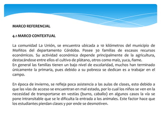 MARCO REFERENCIAL

4.1 MARCO CONTEXTUAL

La comunidad La Unión, se encuentra ubicada a 10 kilómetros del municipio de
Moñitos del departamento Córdoba. Posee 30 familias de escasos recursos
económicos. Su actividad económica depende principalmente de la agricultura,
destacándose entre ellos el cultivo de plátano, otros como maíz, yuca, ñame.
En general las familias tienen un bajo nivel de escolaridad, muchos han terminado
únicamente la primaria, pues debido a su pobreza se dedican es a trabajar en el
campo.

En época de invierno, se refleja poca asistencia a las aulas de clases, esto debido a
que las vías de acceso se encuentran en mal estado, por lo cual los niños se ven en la
necesidad de transportarse en vestías (burro, caballo) en algunos casos la vía se
pone intransitable que se le dificulta la entrada a los animales. Este factor hace que
los estudiantes pierdan clases y por ende se desmotiven.
 