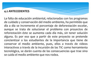 4.2 ANTECEDENTES

La falta de educación ambiental, relacionadas con los programas
de cuidado y conservación del medio ambiente, ha permitido que
día a día se incremente el porcentaje de deforestación escolar,
aunque se trata de solucionar el problema con proyectos de
reforestación éste se aumenta cada día más, sin tener solución
alguna. Es por eso que a partir de este proyecto se pretende
concientizar a los estudiantes de la importancia que tiene de
conservar el medio ambiente, pues, ellos a través de videos
interactivos a través de la incursión de las TIC como herramienta
tecnológica, se darán cuenta de las consecuencias que trae sino
se cuida el medio ambiente que nos rodea.
 