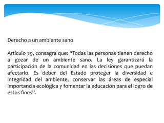 Derecho a un ambiente sano

Artículo 79, consagra que: “Todas las personas tienen derecho
a gozar de un ambiente sano. La ley garantizará la
participación de la comunidad en las decisiones que puedan
afectarlo. Es deber del Estado proteger la diversidad e
integridad del ambiente, conservar las áreas de especial
importancia ecológica y fomentar la educación para el logro de
estos fines”.
 