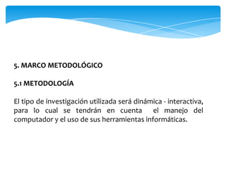 5. MARCO METODOLÓGICO

5.1 METODOLOGÍA

El tipo de investigación utilizada será dinámica - interactiva,
para lo cual se tendrán en cuenta el manejo del
computador y el uso de sus herramientas informáticas.
 