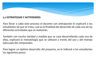 5.2 ESTRATEGIAS Y ACTIVIDADES

Para llevar a cabo este proceso el docente con anticipación le explicará a los
estudiantes de que se trata, cual es la finalidad del desarrollo de cada una de las
diferentes actividades que se realizarán.

También con mucha claridad a medida que se vaya desarrollando cada una de
ellas, explicará la metodología que se utilizará a través del uso y del manejo
adecuado del computador.

Para lograr un óptimo desarrollo del proyecto, se le indicará a los estudiantes
los siguientes pasos:
 