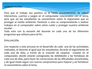 AMBIENTACIÓN.

Para que el trabajo sea positivo se le harán presentaciones de videos
interactivos, cuentos y juegos en el computador relacionados con el tema,
para que así los estudiantes se concienticen sobre lo importante que es
proteger el medio ambiente. Posterior a esto se comprometerán a realizar
trabajos en el computador sobre cómo cuidar y proteger nuestro ambiente
escolar.
Todo esto con la asesoría del docente en cada uno de los diferentes
programas que utilizara para tal fin.

EVALUACIÓN.

Con respecto a este proceso en el desarrollo de cada una de las actividades
realizadas, el docente al igual que los estudiantes, llevarán el seguimiento de
cada una de ellas, a través de la creación de carpetas creadas en el
computador, donde estarán consignadas las debilidades y las fortalezas de
cada una de ellas, para hacer las correcciones de las dificultades encontradas,
y de igual modo seguir con nuevos compromisos para mejorar y así fortalecer
el conocimiento sobre el tema.
 