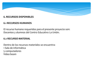 6. RECURSOS DISPONIBLES

6.1 RECURSOS HUMANOS

El recurso humano requeridos para el presente proyecto son:
Docentes y alumnos del Centro Educativo La Unión.

6.2 RECURSO MATERIAL

Dentro de los recursos materiales se encuentra:
1 Sala de informática
5 computadores
Video beam
 