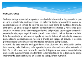 CONCLUSIONES

Trabajar este proceso del proyecto a través de la informática, hay que decir que
es una experiencia enriquecedora en saberes tanto informáticos como de
conocimientos en temas de interés, en este caso como El cuidado del medio
ambiente, ya que se logran adquirir conocimientos amplios y necesarios para
afrontar los retos que a diario surgen dentro del proceso tecnológico que se ha
venido dando y que seguirá hasta que el conocimiento del ser humano exista.
Esta herramienta es de mucha ayuda ya que le brinda al estudiante recursos
para adquirir conocimientos, ya sea a través del juego, el dibujo, el escrito,
permitiéndole familiarizarse con todas las partes del computador.
A través de este estudio se logró darle a los alumnos una educación activa,
interesante, más dinámica, más agradable para el estudiante, despertando el
interés en el tema y así mismo le permite integrarse no solo al conocimiento
que esto le pueda generar sino también a la importancia de la tecnología como
instrumento esencial hoy día en la vida de cualquier ser humano.
 