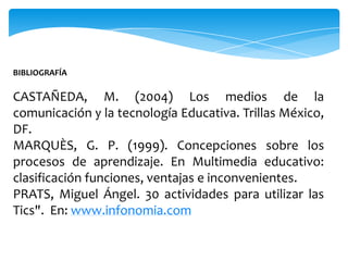 BIBLIOGRAFÍA

CASTAÑEDA, M. (2004) Los medios de la
comunicación y la tecnología Educativa. Trillas México,
DF.
MARQUÈS, G. P. (1999). Concepciones sobre los
procesos de aprendizaje. En Multimedia educativo:
clasificación funciones, ventajas e inconvenientes.
PRATS, Miguel Ángel. 30 actividades para utilizar las
Tics". En: www.infonomia.com
 