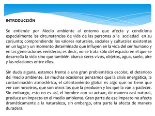 INTRODUCCIÓN

Se entiende por Medio ambiente al entorno que afecta y condiciona
especialmente las circunstancias de vida de las personas o la sociedad en su
conjunto; comprendiendo los valores naturales, sociales y culturales existentes
en un lugar y un momento determinado que influyen en la vida del ser humano y
en las generaciones venideras; es decir, no se trata sólo del espacio en el que se
desarrolla la vida sino que también abarca seres vivos, objetos, agua, suelo, aire
y las relaciones entre ellos.

Sin duda alguna, estamos frente a una gran problemática escolar, el deterioro
del medio ambiente. En muchas ocasiones pensamos que la crisis energética, la
contaminación atmosférica, el calentamiento global es algo que no tiene que
ver con nosotros, que son otros los que la producen y los que la van a padecer.
Sin embargo, esto no es así, el hombre con su actuar, de manera casi natural,
produce un impacto en el medio ambiente. Gran parte de ese impacto no afecta
dramáticamente a la naturaleza, sin embargo, otra parte la afecta de manera
duradera.
 