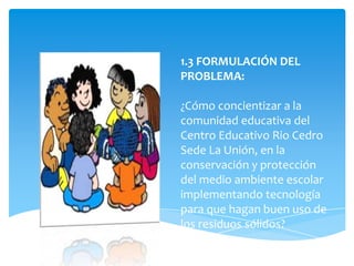 1.3 FORMULACIÓN DEL
PROBLEMA:

¿Cómo concientizar a la
comunidad educativa del
Centro Educativo Rio Cedro
Sede La Unión, en la
conservación y protección
del medio ambiente escolar
implementando tecnología
para que hagan buen uso de
los residuos sólidos?
 