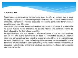 JUSTIFICACION

Todas las personas tenemos conocimiento sobre los efectos nocivos para la salud
ecológica e higiénica que trae consigo la problemática de no cuidar nuestro medio
ambiente, dándole un manejo adecuado y necesario para poder tener así unas
condiciones de vida diferente.
Si echamos una mirada a nuestro alrededor nos damos cuenta que el problema de
no cuidar nuestro medio ambiente no es solo interno, sino también externo del
Centro Educativo Rio Cedro Sede La Unión.
Esta problemática que está afectando a los estudiantes, el cual está incidiendo en
que se de una buena convivencia en toda la comunidad educativa. Además
repercute porque deja ver que no existe una concientización de la problemática que
estamos viviendo, muy a pesar de la divulgación masiva de las consecuencias que se
tendrán a futuro si nosotros como personas y como seres humanos no le damos un
adecuado y uso al medio ambiente a través de los distintos medios de comunicación
que existen hoy día.
 