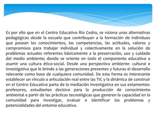 Es por ello que en el Centro Educativo Río Cedro, se visiona unas alternativas
pedagógicas desde la escuela que contribuyan a la formación de individuos
que posean los conocimientos, las competencias, las actitudes, valores y
compromisos para trabajar individual y colectivamente en la solución de
problemas actuales referentes básicamente a la preservación, uso y cuidado
del medio ambiente; donde se oriente en todo el componente educativo a
asumir una cultura ético-social. Desde una perspectiva ambiente- cultural e
investigativa que le brinde a las generaciones presentes y futuras el desarrollo
relevante como base de cualquiera comunidad. De esta forma es interesante
establecer un vínculo o articulación real entre las TIC y la dinámica de construir
en el Centro Educativo parta de la mediación investigativa en sus estamentos:
profesores, estudiantes decisivo para la producción de conocimiento
ambiental a partir de las prácticas tecnológicas que generen la capacidad en la
comunidad para investigar, evaluar e identificar los problemas y
potencialidades del entorno educativo.
 