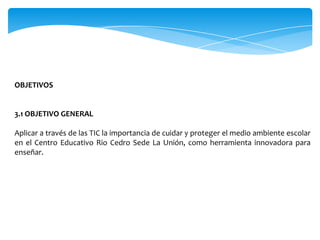 OBJETIVOS


3.1 OBJETIVO GENERAL

Aplicar a través de las TIC la importancia de cuidar y proteger el medio ambiente escolar
en el Centro Educativo Rio Cedro Sede La Unión, como herramienta innovadora para
enseñar.
 