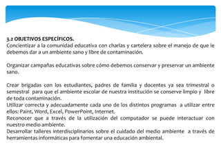 3.2 OBJETIVOS ESPECÍFICOS.
Concientizar a la comunidad educativa con charlas y cartelera sobre el manejo de que le
debemos dar a un ambiente sano y libre de contaminación.

Organizar campañas educativas sobre cómo debemos conservar y preservar un ambiente
sano.

Crear brigadas con los estudiantes, padres de familia y docentes ya sea trimestral o
semestral para que el ambiente escolar de nuestra institución se conserve limpio y libre
de toda contaminación.
Utilizar correcta y adecuadamente cada uno de los distintos programas a utilizar entre
ellos: Paint, Word, Excel, PowerPoint, Internet.
Reconocer que a través de la utilización del computador se puede interactuar con
nuestro medio ambiente.
Desarrollar talleres interdisciplinarios sobre el cuidado del medio ambiente a través de
herramientas informáticas para fomentar una educación ambiental.
 