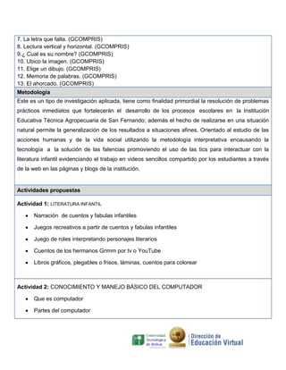 7. La letra que falta. (GCOMPRIS)
8. Lectura vertical y horizontal. (GCOMPRIS)
9.¿ Cual es su nombre? (GCOMPRIS)
10. Ubico la imagen. (GCOMPRIS)
11. Elige un dibujo. (GCOMPRIS)
12. Memoria de palabras. (GCOMPRIS)
13. El ahorcado. (GCOMPRIS)
Metodología
Este es un tipo de investigación aplicada, tiene como finalidad primordial la resolución de problemas
prácticos inmediatos que fortalecerán el desarrollo de los procesos escolares en la Institución
Educativa Técnica Agropecuaria de San Fernando; además el hecho de realizarse en una situación
natural permite la generalización de los resultados a situaciones afines. Orientado al estudio de las
acciones humanas y de la vida social utilizando la metodología interpretativa encausando la
tecnología a la solución de las falencias promoviendo el uso de las tics para interactuar con la
literatura infantil evidenciando el trabajo en videos sencillos compartido por los estudiantes a través
de la web en las páginas y blogs de la institución.

Actividades propuestas
Actividad 1: LITERATURA INFANTIL
Narración de cuentos y fabulas infantiles
Juegos recreativos a partir de cuentos y fabulas infantiles
Juego de roles interpretando personajes literarios
Cuentos de los hermanos Grimm por tv o YouTube
Libros gráficos, plegables o frisos, láminas, cuentos para colorear

Actividad 2: CONOCIMIENTO Y MANEJO BÁSICO DEL COMPUTADOR
Que es computador
Partes del computador

 