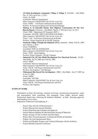 - Al Falah development community Village 2, Village 3, Al-Falah – Abu Dhabi
Oct, 15, 2011 up to Nov, 5, 2012.
Client: AL DAR
Consultant: Halcrow international.
Main contractor: GHANTOOT Tpt. & Gen. Cont. Est.
Value: 650M+ – Full Project (Infrastructure & Roads).
Position: Sr Electrical Engineer & Construction Manager.
- Mafraq to Al Ghwaifat Border Post Highway Construction Of The New
Ruwais Bypass Al Ruwais - Abu Dhabi. March, 2, 2010 up to Oct, 10, 2011.
Client: TDIC / Department Of Transport ( DOT ).
Consultant: AECOM / MOTT MACDONALD (MML)
Main contractor: GHANTOOT Tpt. & Gen. Cont. Est.
Value: 1.4 B – Full Project (Infrastructure & Roads)
Position: Project Engineer & Sr QA/QC Engineer.
- Jumeirah Village Triangle Development (JV2), Jumeirah - Dubai. Feb 02, 2009
up to March, 2, 2010.
Client: NAKHEEL.
Consultant: DAR AL HANDASAH
Main contractor: GHANTOOT Tpt. & Gen. Cont. Est.
Value: 355M – Street lighting .
Position: Project Engineer / QA/QC Engineer
- Industrial City Of Abu Dhabi Development For Electrical Network , ICAD -
Abu Dhabi. Jan 28, 2008 up to Feb 02, 2009.
Client: ADDC
Consultant: Halcrow International
Main contractor: GHANTOOT Tpt. & Gen. Cont. Est.
Value: 320 M– Full Project (Infrastructure and S/S)
Position: Site Engineer / Site Manager .
- Mohammed Bin Zayed City development , MBZ - Abu Dhabi. July 27, 2007 up
to Jan 28, 2008.
Client: ADDC.
Consultant: AECOM
Main Contractor: GHANTOOT Tpt. & Gen. Cont. Est.
Value: 460 M – Full Project (Infrastructure and S/S)
Position: Site Engineer.
SCOPE OF WORK
- Participation in Kick off meetings, contracts reviewing, summarizing prerequisites, scope
and responsibility Staff controlling, Site managing, Team leader, decision maker,
Professional Supervision, following all technical submittal , as built drawings approval,
final handing over to client.
- Preparation, Submission and Updating of :
- Project Take off with All Requirement’s.
- Project Material Procurement Schedule.
- Project Shop Drawings Schedule and Approval.
- Project Material Delivery On Site And Check Storing Of Materials.
- Project Arrange All The As Built And Data Sheet.
- Project Short Term Programmes As Required (Weekly & Monthly).
- Prepare The Joint Measurement Sheet.
- Weekly and Monthly Progress and Technical Meetings with the Authority.
- Project Monthly Payment Certificates
Page 2
 
