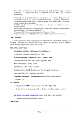 - Review Of Electrical Technical Submittals (Materials And Shop Drawings) And Ensure
Compliance To Specifications List Of Approved Materials And Local Authorities
Requirements.
- Monitoring of all Project Activities according to the Baseline Programme and
Co-ordination between all related Departments (Planning, Engineering, Procurement,
Operations, Commercial and Quality Control) in order to assure proper Project Execution as
per the Contract Approved Baseline.
- Cost Planning, Monitoring and providing Optimization Solutions for all the available and
required resources.
- Initiation and Follow Through of all Engineering / construction related Correspondence and
Contractual Issues with all Concerned Parties.
- Attendance of all Site Progress Meetings with all Concerned Parties.
- Preparation and issuance of the Interim Extension of Time to Substantiate the Claims.
Career Summary:
9 Years’ experience as electrical project engineer in Infrastructure projects, Staff controlling, Site
managing, Team leader, decision maker, Professional Supervision, following all technical submittal ,
as built drawings approval final handing over to client.
TRAININGS & COURSES
- Fire Fighting And First Aid Training– Certified Course.
British centre , Musaffah , Abu Dhabi. May 2014.
- Project Management Professional (PMP) – Certified Course.
Cambridge Education, Abu Dhabi. August - September 2013.
- Time Management Training Session.
APEX DUBAI, UAE – Dubai. June 2009.
- Legal and Contractual Training Session - Work Scope & Time Issues.
Reed Smith LLP, UAE – Abu Dhabi. May 2012.
- Abu Dhabi Distribution Company (ADDC). Competent As Project Manager
- Abu Dhabi , 2015
EDUCATION
- Azerbaijan State Oil Academy, Azerbaijan. Sep, 2002 - May, 2007.
Bachelor in Power Engineering and Power Machine Manufacturing, Power stations.
- The British University in Dubai, BUID, Dubai – UAE Sep, 2013 to April 2016
Master in Business Administration. (MBA)
LANGUAGES
Page 3
 
