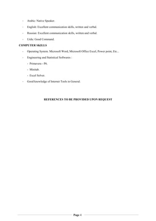 - Arabic: Native Speaker.
- English: Excellent communication skills, written and verbal.
- Russian: Excellent communication skills, written and verbal.
- Urdu: Good Command.
COMPUTER SKILLS
- Operating System. Microsoft Word, Microsoft Office Excel, Power point, Etc...
- Engineering and Statistical Softwares :
- Primavera - P6.
- Minitab.
- Excel Solver.
- Good knowledge of Internet Tools in General.
REFERENCES TO BE PROVIDED UPON REQUEST
Page 4
 
