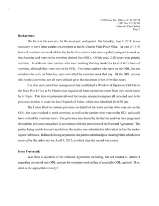 Usps Case No. JO6N-4J-C I 1335738
                                                                                     DRTNo 05 212581
                                                                                   Grievant: Class Action
                                                                                                   Page 2

Background:
       The facts in this case are, for the most part, undisputed. On Saturday, June 4, 201 1 it was
                                                                                                 ,



necessary to work letter carriers on overtime at the St. Charles Main Post Office. At total of 1 3 49
hours of overtime was worked that day by the five carriers who were regularly assigned to work on
that Saturday and were on the overtime desired list (ODL). Ofthis total, 238 hours were penalty
overtime. In addition, nine carriers who were working that day worked a total of 6.03 hours of
overtime, although they were not on the ODL. Two letter carriers who were on the ODL, but not
scheduled to work on Saturday, were not called for overtime work that day. Of the ODL carriers
who worked overtime, not all were utilized up to the maximum of ten or twelve hours.
        It is also undisputed that management had established a Window of Operation (WOO) for
the Main Post Office at St. Charles that required all letter carriers to return from their street duties
by 6: 10 pm. This time requirement allowed for twenty minutes to prepare all collected mail to be
processed in time to make the last Dispatch ofValue, which was scheduled for 6:30 pm.
        The Union filed the instant grievance on behalf of the letter carriers who were not on the
ODL, but were required to work overtime, as well as the carriers who were on the ODL and could
have worked the overtime hours, The grievance was denied by the Service and was then progressed
through the grievance procedure in accordance with the provisions ofthe National Agreement. The
parties being unable to reach resolution, the matter was submitted to arbitration before the under-
signed Arbitrator. In lieu ofclosing arguments, the parties submitted post-hearing briefs which were
received by the Arbitrator on April 9, 2012, at which time the record was closed.


Issue Presented:
        Was there a violation of the National Agreement including, but not limited to, Article 8
regarding the use of non-ODL carriers for overtime work in lieu of available ODE carriers? If so,
what is the appropriate remedy?
 