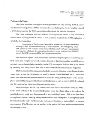 tJS1S Case No. JO6N-4J-C 1 1335738
                                                                                     DR1 No 05 212581
                                                                                  Grievant Class Action
                                                                                                  Page 3

Position ofthc tJnion:
       The Union asserts the reason given by management for not fully utilizing the ODE carriers
was the Window ofOperation (WOO). The Union does not challenge the Service’s right to establish
a WOO, but argues that the WOO may not be used to violate the National Agreement.
       The Union insists that Articles 85D and 85G require the Serv ice to fully utilize ODL
                                                                          .




carriers before requiring non-ODL carriers to work overtime. It refers to the JCA.M explanation of
Article 8.5.D, which states:
               One purpose ofthe Overtime Desired List is to excuse full-time carriers not
       wishing to work overtime from having to work overtime. Before requiring a non-
       ODL carrier to work overtime on a nonscheduled day or offhis/her own assignment
       on a regularly scheduled day, management must seek to use a carrier from the ODL,
       even if the ODL carrier would be working penalty overtime.

       This provision, says the Union, indicates the importance the parties placed on protecting non-
ODL carrier from being forced to work overtime. It points to the testimony ofthe non-ODL carriers
as to their reasons for not placing themselves on the ODL, arguing that the harm done by the Service
by restricting their ability to lead their lives as they wish has been cumulative and irreparable.
       The Union submits that management has failed to meet its obligation to schedule carriers into
vacant routes several days in advance, as stated in Section 126 of Handbook M-39. The Union
denies there were any unscheduled absences on this date, noting that the absence of the one em-
ployee identified by management had been scheduled at least as early as May 25, 201 1 It explained
                                                                                         .




that this employee had a long-term illness pre-dating June 4.
       The Union argues that the ODL carriers could have worked the overtime within the WOO.
It says either or both of the non-scheduled carriers could have been called in to work, or the
scheduled carriers could have been required to work additional hours, This could have been
accomplished, says the Union, by asking carriers to waive their lunch period or having them report
for work 30 minutes early. Furthermore, the Union avers the station is understaffed by as many as
seven carriers. With 38 routes and one auxiliary in the station, the Union notes this amounts to an
18% shortage of staff.
 