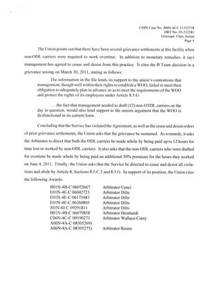 Usps Case No. JO6N-4J-C
                                                                                          I 1335738
                                                                                   DRTNo 05212581
                                                                                 Grievant: Class Action
                                                                                                 Page 4
       The Union points out that there have been several grievance settlements at this facility when
non-ODL carriers were required to work overtime. In addition to monetary remedies, it says
management has agreed to cease and desist from this practice. It cites the B Team decision in a
grievance arising on March 30, 20 1 1 stating as follows:
                                     ,




               The information in the file lends its support to the union’s contentions that
       management, th ough well within their rights to establish a WOO, failed to meet their
                        .




       obligation to adequately plan in advance so as to meet the requirements ofthe WOO
       and protect the rights of its employees under Article 85.G.

                  the fact that management needed to draft (12) non-OTDL carriers on the
       day in question, would also lend support to the unions argument that the WOO is
       dysfunctional in its current form.

       Concluding that the Service has violated the Agreement, as well as the cease and desist orders
ofprior grievance settlements, the Union asks that the grievance be sustained. As a remedy, it asks
the Arbitrator to direct that both the ODL carriers be made whole by being paid up to 1 2 hours for
time lost or worked by non-ODL carriers. It also asks that the non-ODL carriers who were drafted
for overtime be made whole by being paid an additional 50% premium for the hours they worked
on June 4, 201 1 Finally, the Union asks that the Service be directed to cease and desist all viola-
                .




tions and abide by Article 8, Sections 8.5.C2 and 8.5G. In support ofits position, the Union cites
the following Awards:
               BO1N-4B-C 06072667             Arbitrator Cenci
               EO1N-4E-C 06042723             Arbitrator Dilts
               EO1N-4E-C 061 75483            Arbitrator Dilts
               EO1N-4E-C 06260805             Arbitrator Dilts
               JO 1 N-4J-C 09291811           Arbitrator Dilts
               BO1N-4B-C 06079858             Arbitrator Deinhardt
               CO6N-4C-C 09190271             Arbitrator Wallace-Curry
               AO6N-4A-C 08305269)
               AO6N-4A-C 08305275)            Arbitrator Rosen
 