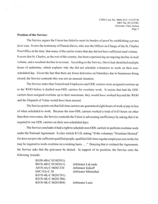 Usps Case No. JQ6N-4J-C 11335738
                                                                                         DRTNo 05 212581
                                                                                       Grievant: Class Action
                                                                                                      Page 5

Position of the Service:
        The Service argues the Union has failed to meet its burden ofproofby establishing a prima
fade case. It cites the testimony ofPamela Davis, who was the Officer-in-Charge ofthe St. Charles
Post Office at the time, that many ofthe carrier routes that day did not have sufficient mail volume.
It avers that St. Charles, as the rest ofthe country, has been experiencing an ongoing decline in mail
volume, and a resultant decline in revenue. According to the Service, Davis had identified multiple
hours of undertime, which explains why she did not schedule volunteers to work on their non-
scheduled day. Given the fact that there are fewer deliveries on Saturdays due to businesses being
closed, the Service contends this was not an unusual situation.
       The Service states that Transitional Employees and ODL carriers were assigned overtime up
to the WOO before it drafted non-ODL carriers for overtime work. It insists that had the ODL
carriers been assigned overtime up to their maximum, they would have worked beyond the WOO
and the Dispatch of Value would have been missed.
       The Service points out that full-time carriers are guaranteed eight hours ofwork or pay in lieu
of when scheduled to work, Because the non-ODL carriers worked a total of 6.03 hours on other
than their own routes, the Service contends the Union is advocating inefficiency by asking that it be
required to use ODL carriers on their non-scheduled days.
       The Service concludes it had a right to schedule non-ODL carriers to perform overtime work
under the National Agreement. It cites Article 8.5.D, stating “Ifthe voluntary “Overtime Desired”
list does not provide sufficient qualified people, qualified full-time regular employees not on the list
may be required to work overtime on a rotating basis.   . .   .“   Denying that it violated the Agreement,
the Service asks that the grievance be denied. In support of its position, the Service cites the
following Awards:
               B1ON-4B-C 05182951)
               BO1N-4B-C 05183011)             Arbitrator LaLonde
               AO1N-4A-C 06061330              Arbitrator Imhoff
               H4C-NA-C 30                     Arbitrator Mittenthal
               KO1N-4K-C 06201761)
               KO lN-4K-C 06201784)
               KO1N-4K-C 06201804)             Arbitrator Lurie
 