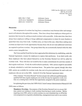 Usps Case No. JO6N-4J-C 1 1335738
                                                                                   DRTNo. 05-21258!
                                                                                 Grievant: Class Action
                                                                                                 Page 6

               118N-5B-C 1 7682              Arbitrator Aaron
               AOl N-4A-C 06040079           Arbitrator Deinhardt
               JO6N -4J-C 1 03 05 73 0       Arbitrator Simon


Discussion:
       The assignment of overtime has long been a contentious issue between labor and manage-
ment in all industries throughout this country. There have always been employees whose goal is to
maximize their income by seeking as much overtime work as possible. At the same time, there have
always been employees willing to forego additional compensation in return for more freedom to
spend their time away from work. Conflicts arise, as it has in this case, when those seeking more
overtime are deprived of work opportunities because those who do not want additional work hours
are required to perform overtime. One group claims they are economically harmed while the other
asserts a more intangible loss.
       The Union and the Postal Service have approached this dichotomy by establishing, under the
National Agreement, a means for employees to express their preference. In an ideal world, only
those employees who have placed themselves on the Overtime Desired List will be called for
overtime work. Those who have not would be free to make commitments for activities outside of
their regular work hours. Ifonly the world worked so perfectly. ODL carriers might be unavailable
or already scheduled to work their maximum hours. The parties have agreed, though, that when
ODL carriers are available for overtime work, they are to be given preference for such work over
employees who are not on the ODL. Article 8.5.D ofthe National Agreement states:
       Ifthe voluntary “Overtime Desired” list does not provide sufficient qualified people,
       qualified full-time regular employees not on the list may be required to work over-
       time on a rotating basis with the first opportunity assigned to the junior employee.

       In explaining this provision, the USPS-NALC Joint Contract Administration Manual (JCAM
2009) states as follows:
       Mandatory Overtime. One purpose ofthe Overtime Desired List is to excuse full-
       time carriers not wishing to work overtime from having to work overtime. Before
       requiring a non-ODL carrier to work overtime on a non-scheduled day or off his/her
       own assignment on a regularly scheduled day, management must seek to use a carrier
 