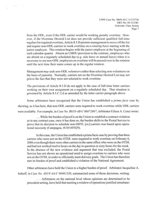 Usps Case No. JO6N-4J-C 1 1335738
                                                                                   DRT No. 05-212581
                                                                                 Grievant: Class Action
                                                                                                 Page 7

      from the ODL, even if the ODL carrier would be working penalty overtime. How-
      ever, if the Overtime Desired List does not provide sufficient qualified full-time
      regulars for required overtime, Article 8 5 .D permits management to move offthe list
                                                .




      and require non-ODL carriers to work overtime on a rotating basis starting with the
      junior employee. This rotation begins with the junior employee at the beginning of
      each calendar quarter. Absent an LMOU provision to the contrary, employees who
      are absent on a regularly scheduled day (e.g. sick leave or annual leave) when it is
      necessary to use non-ODL employees on overtime will be passed over in the rotation
      until the next time their name comes up in the regular rotation.

       Management may seek non-ODL volunteers rather than selecting non-volunteers on
       the basis ofjuniority. Normally, carriers not on the Overtime Desired List may not
       grieve the fact that they were not selected to work overtime.

       The provisions of Article 8.5.D do not apply in the case of full-time letter carriers
       working on their own assignment on a regularly scheduled day. That situation is
       governed by Article 8.5.C.2.d as amended by the letter carrier paragraph above.

       Some arbitrators have recognized that the Union has established a prima facie case by
showing, as it has here, that non-ODL carriers were required to work overtime while ODL carriers
were available. For example, in Case No. BOJN-4B-C 06072667, Arbitrator Eileen A. Cenci wrote:
               .  While the burden ofproofis on the Union to establish a contract violation
                   .   .




       as in any contract case, once it has done so, the burden shifts to the Postal Service to
       prove that its decision to schedule non-ODTL [sic] carriers was based upon opera-
       tional necessity (Campagna, #C05 187029).

               In this case, the Union has established a prima facie case by proving that three
       carriers who were not on the OTDL were required to work overtime on February 6,
       2006 even though there were other carriers in the same office who were on the OTDL
       and had not worked twelve hours on the day in question or sixty hours for the week.
       In the absence of the new evidence and argument that was excluded, the Postal
       Service has not shown an operational need to assign overtime to carriers who were
       not on the OTDL in order to efficiently meet delivery goals. The Union has therefore
       met its burden of proof and established a violation of the National Agreement.

       Other arbitrators have held the Union to a higher burden of proof. Arbitrator Jacqueline A.
Imhoff, in Case No. AOJN-4A-C 06061330, summarized some of those decisions, writing:
                   Arbitrators on the national level whose opinions are determined to be
       precedent setting, have held that meeting a window ofoperations justified simultane
 
