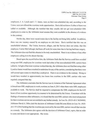 Usps   Case No. JO6N-4J-C 11335738
                                                                                       DRTNo. 05-212581
                                                                                     Grievant: Class Action
                                                                                                     Page 9

employees, J. A. Lynch and J. T. James, were on their non-scheduled day and, according to the
Union, were not offered the overtime work opportunities. Davis did not know ifeither ofthem was
called or available. Although she testified that they usually did not get non-scheduled ODL
employees to come in, the Arbitrator must assume they were available in the absence of evidence
to the contrary.
        On this day, there were vacant routes due to the facility not being fully staffed. In addition,
there was one vacancy caused by an employee on sick leave. Davis testified that this was an
unscheduled absence. The Union, however, alleges, and the Service does not refute, that this
employee, Carrier McCullough, had been offwork for some time due to having had knee surgery.
The Arbitrator does not find this absence to be truly unscheduled. There is no evidence ofany other
employees calling in to be absent that day.
        Based upon the record before him, the Arbitrator finds that the Service could have avoided
using non-ODL employees for overtime work had either of the non-scheduled ODL carriers been
called in, In light ofthe total overtime worked that day, the Arbitrator does not find that using either
Lynch or James would have resulted in undertime for any ofthe carriers, considering that there were
still several open routes to which they could pivot. There is no evidence to the contrary. Doing so
would have resulted in approximately two hours less overtime to the ODL carriers who were
regularly assigned that day.
       The Arbitrator concludes that the Service was in violation ofthe National Agreement when
it forced non-ODL employees to work overtime on June 4, 201 1 when there were ODL employees
available to work. The Service shall be required to compensate the ODL employees for the 6.03
hours oflost overtime opportunity in a manner to be determined by the Union. Consistent with the
findings ofnumerous other arbitrators, it is found that the non-ODL carriers who received payment
for their overtime service are not entitled to any further remedy. In Case No. EOJN-4E-C 06260805,
Arbitrator David A. Dilts cited the decision of Arbitrator Linda DiLeone Klein in Case No. 194N-
41-C 97122042 holding that the overtime pay received by the non-ODL carriers was all that was due
as a remedy. The Arbitrator also agrees with the decision of Arbitrator Cenci, supra, that an order
to cease and desist is not appropriate. She wrote:
 