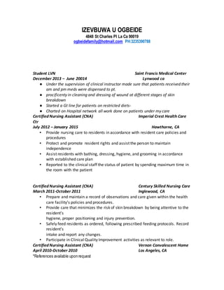 IZEVBUWA U OGBEIDE
4848 St Charles Pl La Ca 90019
ogbeidefamily@hotmail.com PH:3235390788
*References available upon request
Student LVN Saint Francis Medical Center
December 2013 – June 20014 Lynwood ca
● Under the supervision of clinical instructor made sure that patients received their
am and pm meds were dispensed to pt.
● procificenty in cleaning and dressing of wound at different stages of skin
breakdown
● Started a Gt line for patients on restricted diets-
● Charted on Hospital network all work done on patients under my care
Certified Nursing Assistant (CNA) Imperial Crest Health Care
Ctr
July 2012 – January 2015 Hawthorne, CA
▪ Provide nursing care to residents in accordance with resident care policies and
procedures
▪ Protect and promote resident rights and assist the person to maintain
independence
▪ Assist residents with bathing, dressing, hygiene, and grooming in accordance
with established care plan
▪ Reported to the clinical staff the status of patient by spending maximum time in
the room with the patient
Certified Nursing Assistant (CNA) Century Skilled Nursing Care
March 2011-October 2011 Inglewood, CA
▪ Prepare and maintain a record of observations and care given within the health
care facility’s policies and procedures.
▪ Provide care that minimizes the risk of skin breakdown by being attentive to the
resident’s
hygiene, proper positioning and injury prevention.
▪ Safely feed residents as ordered, following prescribed feeding protocols. Record
resident’s
intake and report any changes.
▪ Participate in Clinical Quality Improvement activities as relevant to role.
Certified Nursing Assistant (CNA) Vernon Convalescent Home
April 2010-October 2010 Los Angeles, CA
 