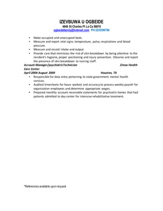 IZEVBUWA U OGBEIDE
4848 St Charles Pl La Ca 90019
ogbeidefamily@hotmail.com PH:3235390788
*References available upon request
▪ Make occupied and unoccupied beds.
▪ Measure and report vital signs: temperature, pulse, respirations and blood
pressure.
▪ Measure and record intake and output.
▪ Provide care that minimizes the risk of skin breakdown by being attentive to the
resident’s hygiene, proper positioning and injury prevention. Observe and report
the presence of skin breakdown to nursing staff.
Account Manager/psychiatricTechnician Zimac Health
Care Center
April 2004-August 2009 Houston, TX
▪ Responsible for data entry pertaining to state government mental health
services.
▪ Audited timesheets for hours worked and accuracy to process weekly payroll for
organization employees and determine appropriate wages.
▪ Prepared monthly account receivable statements for psychiatric homes that had
patients admitted to day center for intensive rehabilitative treatment.
 