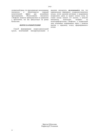 29928
4
склеральной раны, что предупреждает выталкивание
имплантата и обеспечивается хороший
косметический эффект при дальнейшем
протезировании. Использование имплантата
«Экофлон» является преимуществом по сравнению
с прототипом, так как присутствует на рынке
Казахстана.
ФОРМУЛА ИЗОБРЕТЕНИЯ
Способ формирования опорно-двигательной
культи, включающий эвисцероэнуклеацию и
введение имплантата, отличающийся тем, что
первоначально формируют склерально-мышечное
кольцо, путем удаления роговицы и выкраивания
склерального диска из заднего полюса глаза, на
стенки кольца наносят 2-4 насечки, в качестве
имплантата используют материал из
политетрафторэтилена «Экофлон», а склеральный
диск подшивают непрерывным швом с захватом
насечек к переднему отделу сформированного
кольца.
Верстка Н.Киселева
Корректор Р.Талькенов
 