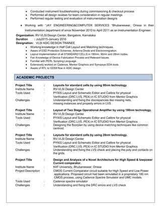  Conducted instrument troubleshooting during commissioning & checkout process
 Performed all design reviews for team consideration in regular meetings
 Performed regular testing and evaluation of instrumentation designs
 Working with “JAY ENGINEERING&COMPUTER SERVICES “Bhubaneswar, Orissa in their
Instrumentation department of since November 2010 to April 2011 as an Instrumentation Engineer.
Organization: RV-VLSI Design Center, Bangalore, Karnataka
Duration : July2015-January 2016
Designation: VLSI ASIC DESIGN TRAINEE
 Working knowledge in Half Cell Layout and Matching techniques.
 Aware of ESD Protection Schemes, Antenna Diode and Electronmigration.
 Layout Implementation of all STANDARD CELLS in 180nm, 90nm and 28nm nodes.
 Fair Knowledge of Device Fabrication Process and Relevant Issues.
 Familiar with PERL Scripting Language.
 Extensively worked on Cadence, Mentor Graphics and Synopsys EDA tools.
 Aware of RTL to GDSII flow in ASIC design.
Academic Projects
Project Title : Layouts for standard cells by using 90nm technology
Institute Name : RV-VLSI Design Center
Tools Used : PYXIS Layout and Schematic Editor and Calibre for physical
Verification (DRC LVS, PEX) in IC STUDIO from Mentor Graphics
Challenges : Understanding and fixing the discrepancies like missing nets,
missing instances and property errors in LVS
Project Title : Layout of Two Stage Operational Amplifier by using 180nm technology.
Institute Name : RV-VLSI Design Center
Tools Used : PYXIS Layout and Schematic Editor and Calibre for physical
Verification (DRC LVS, PEX) in IC STUDIO from Mentor Graphics
Challenges : Designing the floorplan by using device matching techniques like common
centroid.
Project Title : Layouts for standard cells by using 28nm technology.
Institute Name : RV-VLSI Design Center
Tools Used : PYXIS Layout and Schematic Editor and Calibre for physical
Verification (DRC LVS, PEX) in IC STUDIO from Mentor Graphics
Challenges : Understanding and fixing the LVS check and placing the poly and contacts on
the grids.
Project Title : Design and Analysis of a Novel Architecture for High Speed & lowpower
Current comparator.
Institute Name : KIIT University, Bhubaneswar, Orissa
Project Description : CMOS Current Comparator circuit suitable for High Speed and Low Power
applications. Proposed circuit had been simulated in a proprietary 180 nm
CMOS process, using Cadence Spectre Simulator and UMC models.
Tools Used : Cadence spectre simulator
Challenges : Understanding and fixing the DRC errors and LVS check
ACADEMIC PROJECTS
 