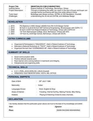 Project Title : SMARTSALES.COM (E-MARKETING)
Institute Name : Roland Institute of Technology, Berhampur, Orissa
Project Description : Through e-marketing the seller can reach in the door of buyer and buyer can
manage his/her purchasing with less time while sitting in home.
Tools Used : Multistage web design process, XHTML & CSS Navigation, Oracle9i
Challenges : understanding the vb.net and XHTML and database design.
Scholastic
2016 PG Diploma in ASIC Design (ADAD) from RV-VLSI Design Center
2013 M.Tech in VLSI & ES from KIIT School of Engineering, Bhubaneswar with CGPA 7.3
2008 B.Tech in ECE from Roland Institute of Technology, Orissa with CGPA 6.9
2003 12th
from Ramnarayan College, Dura, Berhampur, Orissa with 45%
2001 10th
from S.L.N.M High School, Berhampur, Orissa with 59.9%
Extra Curriculum
 Organized & Participated in “ENLIVEN’07”, Held in Roland Institute of Technology
 Attended a National Workshop on “TIA’07”, Held in Roland Institute of Technology
 Organized the tech fest “COGNIZANCE-08”, Held in Roland Institute of Technology
Summary of Skills
 Good communication skills
 Positive attitude towards work
 Keen learner and a strong believer in teamwork and Integrity.
 Interpersonal and organizing skills
Technical Skills
 C,C++,PERL,JAVA,VERILOG, LINUX,Oracle9i
 WINDOWS-10/8/7/98/XP/NT/2000, VISTA, MS- OFFICE
Personal Snippets
Date of Birth : 29th
JULY 1986
Nationality : Indian
Languages Known : Hindi, English & Oriya
Areas of Interest : Traveling, Internet Surfing, Making Friends, Bike Riding.
Hobbies : Playing & Watching Cricket & news channels.
Declaration
I do hereby declare that the particulars given above are true to the best of my knowledge and belief.
Date: Signature
Place: (MANI BHUSAN MAHARANA)
SCHOLASTICS
EXTRA CURRICULUMS
SUMMARY OF SKILLS
TECHNICAL SKILLS
PERSONAL SNIPPETS
DECLARATION
 