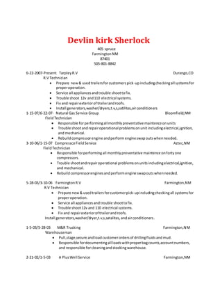 Devlin kirk Sherlock
405 spruce
FarmingtonNM
87401
505-801-8842
6-22-2007-Present TarpleyR.V Durango,CO
R.V Technician
 Prepare new& usedtrailersforcustomerspick-upincludingcheckingall systemsfor
properoperation.
 Service all appliancesandtrouble shoottofix.
 Trouble shoot 12v and110 electrical systems.
 Fix and repairexteriorof trailerandroofs.
 Install generators,washer/dryers,t.v,s,satilites,airconditioners
1-15-07/6-22-07- Natural Gas Service Group Bloomfield,NM
FieldTechnician
 Responsible forperformingall monthlypreventative maintence onunits
 Trouble shootandrepairoperational problemsonunitincludingelectrical,ignition,
and mechanical.
 Rebuildcompressorengine andperformengineswapoutswhenneeded.
3-10-06/1-15-07 CompresscoFieldService Aztec,NM
FieldTechnician
 Responsible forperformingall monthlypreventative maintence onfortyone
compressors.
 Trouble shootandrepairoperational problemsonunitsincludingelectrical,ignition,
and mechanical.
 Rebuildcompressorenginesandperformengine swapoutswhenneeded.
5-28-03/3-10-06 FarmingtonR.V Farmington,NM
R.V Technician
 Prepare new& usedtrailersforcustomerpick-upincludingcheckingall systemsfor
properoperation.
 Service all appliancesandtrouble shoottofix.
 Trouble shoot12v and 110 electrical systems.
 Fix and repairexteriorof trailerandroofs.
Install generators,washer/dryer,t.v,s,satalites,andairconditioners.
1-5-03/5-28-03 M&R Trucking Farmington,NM
Warehouseman
 Pull,stage,secure andloadcustomerordersof drillingfluidsandmud.
 Responsible fordocumentingall loadswithproperbagcounts,accountnumbers,
and responsible forcleaningandstockingwarehouse.
2-21-02/1-5-03 A PlusWell Service Farmington,NM
 