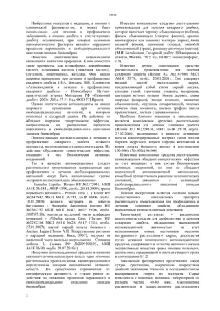 29933
2
Изобретение относится к медицине, а именно к
клинической фармакологии, и может быть
использовано для лечения и профилактики
заболеваний, а именно диабета и сопутствующих
диабету осложнениях, при которых основным
патогенетическим фактором является нарушение
процессов перекисного и свободнорадикального
окисления липидов биомембран.
Известны синтетические антиоксиданты
являющиеся аналогами природных. К ним относятся
такие препараты, как α-токоферол, аскорбиновая
кислота, α-липоевая кислота (тиоктовая кислота),
глутатион, никотинамид, каталаза. Они нашли
широкое применение при лечении и профилактике
сахарного диабета. (И.А. Бондарь, В.В. Климонтов
«Антиоксиданты в лечении и профилактике
сахарного диабета» - Новосибирск Научно-
практический журнал Минздрава РФ «Сахарный
диабет» 2001г. №1 с.47-51 Изд. ООО УП Принт).
Однако синтетические антиоксиданты не нашли
широкого применения при лечении
свободнорадикальных патологий, к которым
относится и сахарный диабет. Их действие не
обладает широким синергическим эффектом,
направленным на уменьшение процессов
перекисного и свободнорадикального окисления
липидов биомембран.
Перспективными антиоксидантами в лечении и
профилактике сахарного диабета являются
препараты, изготовленные из природного сырья. Их
действие обусловлено синергическим эффектом,
входящих в них биологически активных
соединений.
Так в качестве антиоксидантных средств
растительного происхождения направленных для
профилактики и лечения свободнорадикальных
патологий могут быть использованы: густые
экстракты из листьев хмеля обыкновенного
- Humulus Lupulus (Патент RU №2372931, МКП
А61К 36/185 , А61Р 43/00, опубл. 20.11.2009); травы
первоцвета весеннего - Primula veris L. (Патент RU
№2342942, МКП А61К 36/185, А61Р 39/06, опубл.
10.01.2009); водного экстракта из побегов
багульника - Astragalus dasyanthus (патент RU
№2302252 МКП А61К 36/45, А61Р 39/06, опубл.
2007.07.10); экстракта надземной части альфредии
поникшей - Alfredia cemua Cass, (Патент RU
№2292214, МКП А61К 36/28, А61Р 17/18, опубл.
27.01.2007); настой корней лопуха большого -
Arctium Lappa (Попов А.П. Лекарственные растения
в народной медицине. Киев, 1967); экстракт из
надземной части василька шероховатого - Centaurea
scabiosa L. (заявка РФ №2009100195, МКП
А61К 36/00, опубл. 20.07.2010г.)
Известные антиоксидантные средства в качестве
активного агента используют только один источник
растительного происхождения, характеризующийся
определённым набором биологически активных
веществ. Это существенно ограничивает их
специфическую активность и сужает рамки их
действия по снижению процессов перекисного и
свободнорадикального окисления липидов
биомембран
Известно комплексное средство растительного
происхождения для лечения сахарного диабета,
которое включает чернику обыкновенную (побеги),
фасоль обыкновенную (створки фасоли), аралию
манчжурскую или заманиху высокую (корни), хвощ
полевой (трава), шиповник (плоды), зверобой
обыкновенный (трава), ромашку аптечную (цветок).
(М.И. Балаболкин, Сахарный диабет: 100 вопросов и
ответов, Москва, 1992, изд. НПО "Союзмединформ",
с.3).
Известно другое комплексное средство
растительного происхождения для лечения
сахарного диабета (Патент RU №2161980, МКП
А61К 35/78, опубл. 20.01.2001). Оно содержит
водный настой растительного сырья,
представляющий собой смесь корней лопуха,
солодки голой, горичника русского, валерианы,
цветущих веточек полыни (божье дерево), травы
ширицы (амарант), хвоща полевого, манжетки
обыкновенной, медуницы лекарственной, зеленых
побегов овса посевного, листьев трифоля (вахта
трехлистовая), листьев с дерева мимозы.
Наиболее близким решением к заявляемому,
является комплексное средство растительного
происхождения для лечения сахарного диабета
(Патент RU №2224536, МКП А61К 35/78, опубл.
27.02.2004), включающее в качестве активного
начала концентрированный экстракт смеси плодов
бархата амурского, корней софоры желтоватой и
корня лопуха большого, взятых в соотношении
(50-500): (50-500):(50-500)
Известные комплексные средства растительного
происхождения обладают синергическим эффектом
за счет входящих в них состав биологически
активных соединений, но они не обладают
выраженной антиоксидантной активностью,
способной препятствовать развитию патологических
состояний, связанных с активацией
свободнорадикального окисления липидов
биомембран.
Задачей изобретения является создание нового
отечественного комплексного препарата
растительного происхождения для профилактики и
лечения сахарного диабета, обладающего
выраженным антиоксидантным действием.
Технический результат - расширение
ассортимента средств для профилактики и лечения
сахарного диабета, обладающих выраженной
антиоксидантной активностью за счет
использования новых источников местного
натурального растительного сырья, достигается
путем создания комплексного антиоксидантного
средства, содержащего в качестве активного начала
экстрактивные вещества травы тимьяна ползучего,
цветов липы сердцевидной и листьев грецкого ореха
в соотношении 1:1:2.
Заявляемый фитопрепарат представляет собой
сухую субстанцию, полученную посредством
двойной экстракции этанолом и последовательным
выпариванием спирта из экстракта. Сырье
измельчали с помощью мельницы лабораторной до
размера частиц 40-80 мкм. Соотношение
растворителя к лекарственному растительному
 