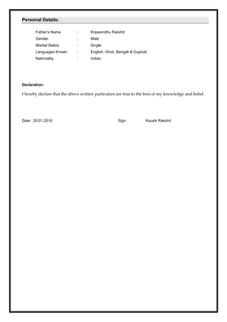 Personal Details:
Father’s Name : Kripasindhu Rakshit
Gender : Male
Marital Status : Single
Languages Known : English, Hindi, Bengali & Gujarati.
Nationality : Indian
Declaration:
I hereby declare that the above written particulars are true to the best of my knowledge and belief.
Date: 20.01.2016 Sign: Kousik Rakshit
 