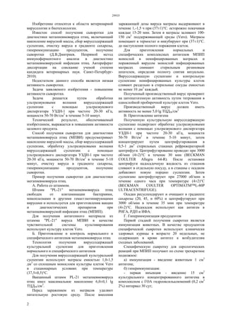 29935
2
Изобретение относится к области ветеринарной
вирусологии и биотехнологии.
Известен способ получения сыворотки для
диагностики метапневмовируса птиц, включающий
накопление вирусной массы, сбор вируссодержащей
суспензии, очистку вируса в градиенте сахарозы,
гипериммунизацию продуцентов, получение
сыворотки (Д.В.Дмитриев. Непрямой метод
иммуноферментного анализа в диагностике
метапневмовирусной инфекции птиц. Автореферат
диссертации на соискание ученой степени
кандидата ветеринарных наук. Санкт-Петербург-
2010).
Недостатком данного способа является низкая
активность сыворотки.
Задача заявляемого изобретения - повышение
активности сыворотки.
Задача решается путем обработки
ультразвуковыми волнами вируссодержащей
суспензии с помощью ультразвукового
диспергатора УЗДН-1 при частоте 20-30 кГц,
мощности 50-70 Вт/см2
в течение 5-10 минут.
Технический результат, обеспечиваемый
изобретением, выражается в повышении активности
целевого продукта.
Способ получения сыворотки для диагностики
метапневмовируса птиц (МПВИ) предусматривает
накопление вирусной массы, сбор вируссодержащей
суспензии, обработку ультразвуковыми волнами
вируссодержащей суспензии с помощью
ультразвукового диспергатора УЗДН-1 при частоте
20-30 кГц, мощности 50-70 Вт/см2
в течение 5-10
минут, очистку вируса в градиенте сахарозы,
гипериммунизацию продуцентов, получение
сыворотки.
Пример получения сыворотки для диагностики
мегапневмовируса птиц.
А. Работа со штаммом.
Штамм "PL-21" метапневмовируса птиц
свободен от контаминации бактериями,
микоплазмами и другими гемагглютинирующими
вирусами и используется для приготовления вакцин
и диагностических препаратов при
метапневмовирусной инфекции птиц (МПИП).
Для получения антигенного материала из
штамма "PL-21" вируса МПВИ в качестве
чувствительной системы культивирования
используют культуру клеток Vero.
Б. Приготовление и контроль нормального и
специфического антигенов метапневмовируса птиц
Технология получения вируссодержащей
культуральной суспензии для приготовления
нормального и специфического антигенов
Для получения вируссодержащей культуральной
суспензии используют матрасы емкостью 1,0-1,5
дм3
со сплошным монослоем культуры клеток Vero
в стационарных условиях при температуре
(37,5±0,5)°С.
Вакцинный штамм PL-21 метапневмовируса
птиц имел максимальное накопление 6,0±0,1 lg
ТЦД50/см3
.
Перед заражением из матрасов удаляют
питательную ростовую среду. После внесения
заражающей дозы вируса матрасы выдерживают в
течение 1,-1,5 ч при (37±1)°С. осторожно покачивая
каждые 15-20 мин. Затем в матрасы заливают 100-
150 см3
поддерживающей среды (Vero). Матрасы
помещают в термостат и инкубируют при (37±1)°С.
до наступления полного поражения клеток.
Для приготовления нормальных и
специфических комплексных антигенов МПИП
монослой в неинфицированных матрасах и
пораженный вирусом монослой инфицированных
матрасах снимают стерильным резиновым
шпателем, определяя полноту снятия визуально.
Вируссодержащую суспензию и контрольную
суспензию неинфицированных культуры клеток
сливают раздельно в стерильные сосуды емкостью
не менее 10 дм3
каждый.
Полученный производственный вирус проверяют
на цитопатогенную активность путем титрования в
однослойной пробирочной культуре клеток Vero.
Производственный вирус должен иметь
активность не менее 5,0 lg ТЦД50/см3.
В. Приготовление антигена
Полученную культуральную вируссодержащую
суспензию подвергают обработке ультразвуковыми
волнами с помощью ультразвукового диспергатора
УЗДН-1 при частоте 20-30 кГц, мощности
50-70 Вт/см2
в течение 5-10 минут, затем
концентрируют путем центрифугирования в
0,5-1 дм3
стерильных стаканах рефрижераторной
центрифуги. Центрифугирование проводят при 3000
об/мин (4±2)°С в течение 30 мин (BECKMAN
COULTER Allegra 64-R). После остановки
центрифуги надосадочную жидкость из стаканов
сливают в отдельную посуду, а в стаканы с осадком
добавляют новую порцию суспензии. Затем
суспензию центрифугируют при 27000 об/мин в
течение одного часа при температуре (4±2)°С
(BECKMAN COULTER OPTIMATM™L-80P
ULTRACENTRIFUGE).
Осадки ресуспендируют и очищают в градиенте
сахарозы (20, 45, и 60%) и центрифугируют при
3000 об/мин в течение 35 мин при температуре
(4±2)°С. Надосадок используют как антиген в
РНГА, РДП и ИФА.
Г. Гипериммунизация продуцентов
Первой стадией получения сывротки является
иммунизация животных. В качестве продуцентов
специфической сывротки используют клинически
здоровых курицы в возрасте 20 недельных, не
содержащих в крови антител к возбудителям
сходных заболеваний.
Специфическую сывротку для серологических
реакций при МПИП получают по схеме трехкратное
подкожное:
а) иммунизация - введение животным 1 cм3
антигена;
б) гипериммунизация:
- первая инъекция - введение 15 см3
культурального концентрированного антигена в
комплексном с ГОА гидрооксильалюмений (0,2 см3
2%) интервал 30 сут;
 