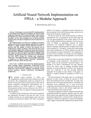 TVLSI-00648-2014

Abstract—In this paper, we present an FPGA implementation
of an artificial neural network. In addition, the current paper
emphasizes important FPGA design principles, which turn the
development of a neural network into a much more modular
procedure. In fact, these principles may be found extremely
useful for those who plan to implement a neural architecture on
an FPGA.
Our implementation was based on a multilayer perceptron
topology and used the back-propagate algorithm for training.
Thanks to a highly modular and parameterized structure, a
network with any number of layers and neurons can be
synthesized in a matter of minutes. This means that the system
can be quickly configured for solving any type of neural network
related problem, including examples that involve deep learning.
The design was fitted on Xilinx Zynq-7000 at 200MHz clock
frequency. The peak performances measured were 5.46 MCUPS
and 8.24 MCPS during the training and computation
respectively. The implementation was successfully tested using
a training set of “Breast Cancer Wisconsin” classification
problem. Tests have shown 96% hit ratio.
Index Terms—Artificial neural networks, Backpropagation,
Deep Learning, Design methodology, Feedforward neural
networks, Field programmable gate arrays, Learning systems,
Multi-layer neural network, Multilayer perceptrons, Neural
network hardware, Parallel architectures, Reconfigurable
architectures.
I. INTRODUCTION
HE artificial neural networks, or ANNs, are
computational models that provide a unique way of data
processing. This computational model was inspired by an
animal’s neural system and was found useful in areas such as
pattern recognition, classification, approximation, etc. A
general structure of an ANN consists of a network of
interconnected artificial neurons. Moreover, the ANN is a
trainable machine, thus it is capable of learning patterns for
later recognition.
An interest in data classification, such as face recognition,
has significantly increased in the past few years. As the
available training sets are getting bigger, more and more
researchers are attracted to improve the ANN’s recognition
K. Berestizhevsky and R. Levy are with the Department of Electrical
Engineering Systems, Tel Aviv University, Tel Aviv 69978, Israel. (e-mail:
konsta9@mail.tau.ac.il; roeelev1@mail.tau.ac.il).
abilities. For instance, a significant research direction has
been conducted in the field of deep learning, carried out on
Deep Neural Networks, or DNNs [12].
On the one hand, the ANN model provides an efficient,
uncentralized way of computation. On the other hand, the
very fine grain parallelism of this model, makes it fit well
only in highly parallel hardware platforms. Various previous
work on finding an appropriate platform for neural
architecture was conducted. Platforms such as general
purpose computers, dedicated parallel computers and ASICs
were examined [3]. Eventually, it seems that when dealing
with neural architectures, the FPGA platform provides the
best compromise among its competitors. This compromise is
in terms of time-to-market, cost, speed, area and reliability.
Extended comparison between the platforms was described
in [1].
In our study, we have been looking for a flexible solution
for designing a neural architecture. The platform of our
choice, based on the previously mentioned papers, was
decided to be FPGA. Unfortunately, the early literature
review has shown lack in properly described design
principles of neural architecture on FPGA. One significant
work was conducted in [4] and provided additional
inspiration for our paper to come. Hence, in this paper, we
describe a modular method for designing an ANN on an
FPGA.
The idea presented in this paper relies on a hierarchical
approach. In other words, we break the structure of ANN
down into hierarchical levels of abstraction. To begin with,
the base level is the single artificial neuron. Afterwards, the
following levels encapsulate one or more lower-level
components and lead the development towards the top level
of the abstraction, which is the software application that
controls the global actions of the network.
The paper is organized as follows. Chapter II describes the
background behind the hardware platform used, the ANN
theory and the main algorithms used. Chapter III presents the
hierarchical approach for a neural network’s design process.
Chapter IV extends this approach to concrete development
steps. Chapter V presents the conducted tests and the results.
Artificial Neural Network Implementation on
FPGA – a Modular Approach
K. Berestizhevsky and R. Levy
T
 