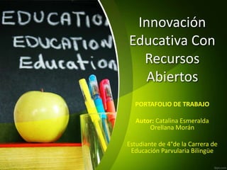 Innovación 
Educativa Con 
Recursos 
Abiertos 
PORTAFOLIO DE TRABAJO 
Autor: Catalina Esmeralda 
Orellana Morán 
Estudiante de 4°de la Carrera de 
Educación Parvularia Bilingüe 
 