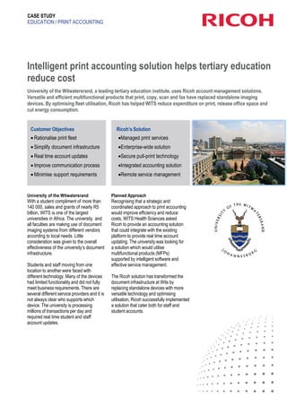 CASE STUDY
EDUCATION / PRINT ACCOUNTING
Intelligent print accounting solution helps tertiary education
reduce cost
University of the Witwatersrand, a leading tertiary education institute, uses Ricoh account management solutions.
Versatile and efficient multifunctional products that print, copy, scan and fax have replaced standalone imaging
devices. By optimising fleet utilisation, Ricoh has helped WITS reduce expenditure on print, release office space and
cut energy consumption.
Customer Objectives
 Rationalise print fleet
 Simplify document infrastructure
 Real time account updates
 Improve communication process
 Minimise support requirements
University of the Witwatersrand
With a student compliment of more than
140 000, sales and grants of nearly R5
billion, WITS is one of the largest
universities in Africa. The university and
all faculties are making use of document
imaging systems from different vendors
according to local needs. Little
consideration was given to the overall
effectiveness of the university’s document
infrastructure.
Students and staff moving from one
location to another were faced with
different technology. Many of the devices
had limited functionality and did not fully
meet business requirements. There are
several different service providers and it is
not always clear who supports which
device. The university is processing
millions of transactions per day and
required real time student and staff
account updates.
Ricoh’s Solution
Managed print services
Enterprise-wide solution
Secure pull-print technology
Integrated accounting solution
Remote service management
Planned Approach
Recognising that a strategic and
coordinated approach to print accounting
would improve efficiency and reduce
costs, WITS Health Sciences asked
Ricoh to provide an accounting solution
that could integrate with the existing
platform to provide real time account
updating. The university was looking for
a solution which would utilise
multifunctional products (MFPs)
supported by intelligent software and
effective service management.
The Ricoh solution has transformed the
document infrastructure at Wits by
replacing standalone devices with more
versatile technology and optimising
utilisation, Ricoh successfully implemented
a solution that cater both for staff and
student accounts.
 