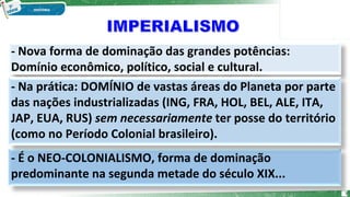 - Nova forma de dominação das grandes potências:
Domínio econômico, político, social e cultural.
- É o NEO-COLONIALISMO, forma de dominação
predominante na segunda metade do século XIX...
- Na prática: DOMÍNIO de vastas áreas do Planeta por parte
das nações industrializadas (ING, FRA, HOL, BEL, ALE, ITA,
JAP, EUA, RUS) sem necessariamente ter posse do território
(como no Período Colonial brasileiro).
3
 