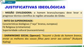 - MISSÃO CIVILIZADORA: o homem branco/europeu deve levar o
progresso técnico-científico às regiões atrasadas do Globo.
- MITO DA SUPERIORIDADE:
Características biológicas (“raça” branca, europeus)
Fé Religiosa (cristianismo)
Superioridade cultural (eurocentrismo)
- DARWINISMO SOCIAL (Spencer): “Assumir o fardo do homem branco,
enviar os melhores dos vossos filhos para servir aos cativos” (Rudyard
Kipling)
6
 
