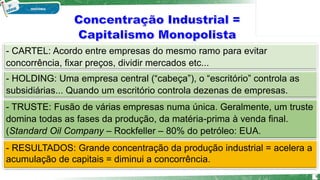 - CARTEL: Acordo entre empresas do mesmo ramo para evitar
concorrência, fixar preços, dividir mercados etc...
- RESULTADOS: Grande concentração da produção industrial = acelera a
acumulação de capitais = diminui a concorrência.
- HOLDING: Uma empresa central (“cabeça”), o “escritório” controla as
subsidiárias... Quando um escritório controla dezenas de empresas.
- TRUSTE: Fusão de várias empresas numa única. Geralmente, um truste
domina todas as fases da produção, da matéria-prima à venda final.
(Standard Oil Company – Rockfeller – 80% do petróleo: EUA.
9
 