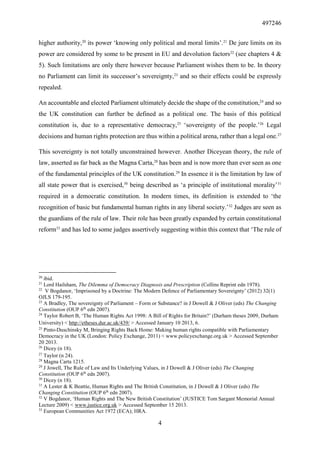 497246
4
higher authority,20
its power ‘knowing only political and moral limits’.21
De jure limits on its
power are considered by some to be present in EU and devolution factors22
(see chapters 4 &
5). Such limitations are only there however because Parliament wishes them to be. In theory
no Parliament can limit its successor’s sovereignty,23
and so their effects could be expressly
repealed.
An accountable and elected Parliament ultimately decide the shape of the constitution,24
and so
the UK constitution can further be defined as a political one. The basis of this political
constitution is, due to a representative democracy,25
‘sovereignty of the people.’26
Legal
decisions and human rights protection are thus within a political arena, rather than a legal one.27
This sovereignty is not totally unconstrained however. Another Diceyean theory, the rule of
law, asserted as far back as the Magna Carta,28
has been and is now more than ever seen as one
of the fundamental principles of the UK constitution.29
In essence it is the limitation by law of
all state power that is exercised,30
being described as ‘a principle of institutional morality’31
required in a democratic constitution. In modern times, its definition is extended to ‘the
recognition of basic but fundamental human rights in any liberal society.’32
Judges are seen as
the guardians of the rule of law. Their role has been greatly expanded by certain constitutional
reform33
and has led to some judges assertively suggesting within this context that ‘The rule of
20
ibid.
21
Lord Hailsham, The Dilemma of Democracy Diagnosis and Prescription (Collins Reprint edn 1978).
22
V Bogdanor, ‘Imprisoned by a Doctrine: The Modern Defence of Parliamentary Sovereignty’ (2012) 32(1)
OJLS 179-195.
23
A Bradley, The sovereignty of Parliament – Form or Substance? in J Dowell & J Oliver (eds) The Changing
Constitution (OUP 6th
edn 2007).
24
Taylor Robert B, ‘The Human Rights Act 1998: A Bill of Rights for Britain?’ (Durham theses 2009, Durham
University) < http://etheses.dur.ac.uk/439/ > Accessed January 10 2013, 6.
25
Pinto-Duschinsky M, Bringing Rights Back Home: Making human rights compatible with Parliamentary
Democracy in the UK (London: Policy Exchange, 2011) < www.policyexchange.org.uk > Accessed September
20 2013.
26
Dicey (n 18).
27
Taylor (n 24).
28
Magna Carta 1215.
29
J Jowell, The Rule of Law and Its Underlying Values, in J Dowell & J Oliver (eds) The Changing
Constitution (OUP 6th
edn 2007).
30
Dicey (n 18).
31
A Lester & K Beattie, Human Rights and The British Constitution, in J Dowell & J Oliver (eds) The
Changing Constitution (OUP 6th
edn 2007).
32
V Bogdanor, ‘Human Rights and The New British Constitution’ (JUSTICE Tom Sargant Memorial Annual
Lecture 2009) < www.justice.org.uk > Accessed September 15 2013.
33
European Communities Act 1972 (ECA); HRA.
 