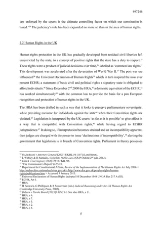 497246
5
law enforced by the courts is the ultimate controlling factor on which our constitution is
based.’34
The judiciary’s role has been expanded no more so than in the area of human rights.
2.2 Human Rights in the UK
Human rights protection in the UK has gradually developed from residual civil liberties left
unrestricted by the state, to a concept of positive rights that the state has a duty to respect.35
These rights were a product of judicial decisions over time,36
labelled as ‘common law rights.’
This development was accelerated after the devastation of World War II.37
The post war era
influenced38
the Universal Declaration of Human Rights39
which in turn inspired the now ever
present ECHR; a statement of basic civil and political rights a signatory state is obligated to
afford individuals.40
Since December 2nd
2000 the HRA,41
a domestic equivalent of the ECHR,42
has worked simultaneously43
with the common law to provide the basis for a pan European
recognition and protection of human rights in the UK.
The HRA has been drafted in such a way that it looks to preserve parliamentary sovereignty,
while providing recourse for individuals against the state44
when their Convention rights are
violated.45
Legislation is interpreted by the UK courts ‘as far as it is possible’ to give effect in
a way that is compatible with Convention rights,46
while having regard to ECtHR
jurisprudence.47
In doing so, if interpretation becomes strained and an incompatibility apparent,
then judges are charged with the power to issue ‘declarations of incompatibility’,48
alerting the
government that legislation is in breach of Convention rights. Parliament in theory possesses
34
R (Jackson) v Attorney General [2005] UKHL 56 [107] (Lord Steyn).
35
L Webley & H Samuels, Complete Public Law, (OUP Oxford 2nd
edn, 2012).
36
Entick v Carrington [1765] EWHC KB J98.
37
‘The Commission’s Report’ (n 9) 10.
38
Department for Constitutional Affairs, Review of the Implementation of The Human Rights Act July 2006 <
http://webarchive.nationalarchives.gov.uk/+/http://www.dca.gov.uk/peoples-rights/human-
rights/publications.htm > Accessed 5 January 2013.
39
Universal Declaration of Human Rights (adopted 10 December 1948 UNGA Res 217 A (III).
40
ECHR, Art 1.
41
HRA.
42
H Fenwick, G Phillipson & R Masterman (eds.) Judicial Reasoning under the UK Human Rights Act
(Cambridge University Press, 2007).
43
Osborn v Parole Board [2013] UKSC 61. See also HRA, s 11.
44
HRA, s 6.
45
HRA, s 7.
46
HRA, s 3.
47
HRA, s 2.
48
HRA, s 4.
 