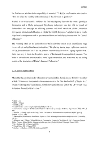 497246
6
the final say on whether the incompatibility is amended.49
S.4(6)(a) confirms that a declaration
‘does not affect the validity’ and continuance of the provision in question.50
Viewed in the wider context however, the final say arguably lies with the courts. Ignoring a
declaration and a likely subsequent Strasbourg judgement puts the UK in breach of
international law, although not affecting domestic law itself. Article 46 of the Convention
provides an international obligation to ‘abide’ by ECtHR decisions.51
A failure to do so results
in political consequences such as governmental fines and underlying issues within the Council
of Europe.52
The resulting effect on the constitution is that it currently stands at an intermediate stage
between legal and political constitutionalism.53
By placing ‘centre stage, rights that constrain
the UK in international law’54
the HRA shares a similar effect to that of a legally supreme BoR.
In its own way it limits the legislative power of Parliament through political pressure. This
hints at a transitional shift towards a more legal constitution, and marks the Act as having
tempered the absolutism of Dicey’s theory of Parliament.55
2.3 A Bill of Rights defined
Much like the constitutions for which they are contained in, there is no one definitive model of
a BoR.56
From mere interpretative instruments such as the New Zealand Bill of Rights Act,57
which avoids legislative constraints, to the more constitutional text in the US58
which voids
legislation through judicial review.59
49
HRA, s 10.
50
HRA, s 4(6)(a).
51
ECHR Art 46.
52
See Hirst v the United Kingdom (No 2) [2005] ECHR 681.
53
International Transport Roth GmbH and Others v Secretary of State for the Home Department [2002] 3 WLR
344.
54
M Elliot, ‘A Damp Squib in the Long Grass: The report of the Commission on a Bill of Rights’ [2013]
EHRLR 137-151, 148.
55
N Kang-Riou, Confronting the Human Rights Act 1998: Contemporary themes and perspectives (Routledge
2012) 2.
56
M Darrow and P Alston. ‘Bills of Rights in Comparative Perspective’ in Alston, P. (ed.) Promoting Human
Rights Through Bills of Rights: Comparative Perspectives (Oxford: Oxford University Press, 1999).
57
New Zealand Bill of Rights Act 1990.
58
United States Bill of Rights 1789.
59
Marbury v. Madison, (1803) 5 U.S. (Cranch 1) 137.
 